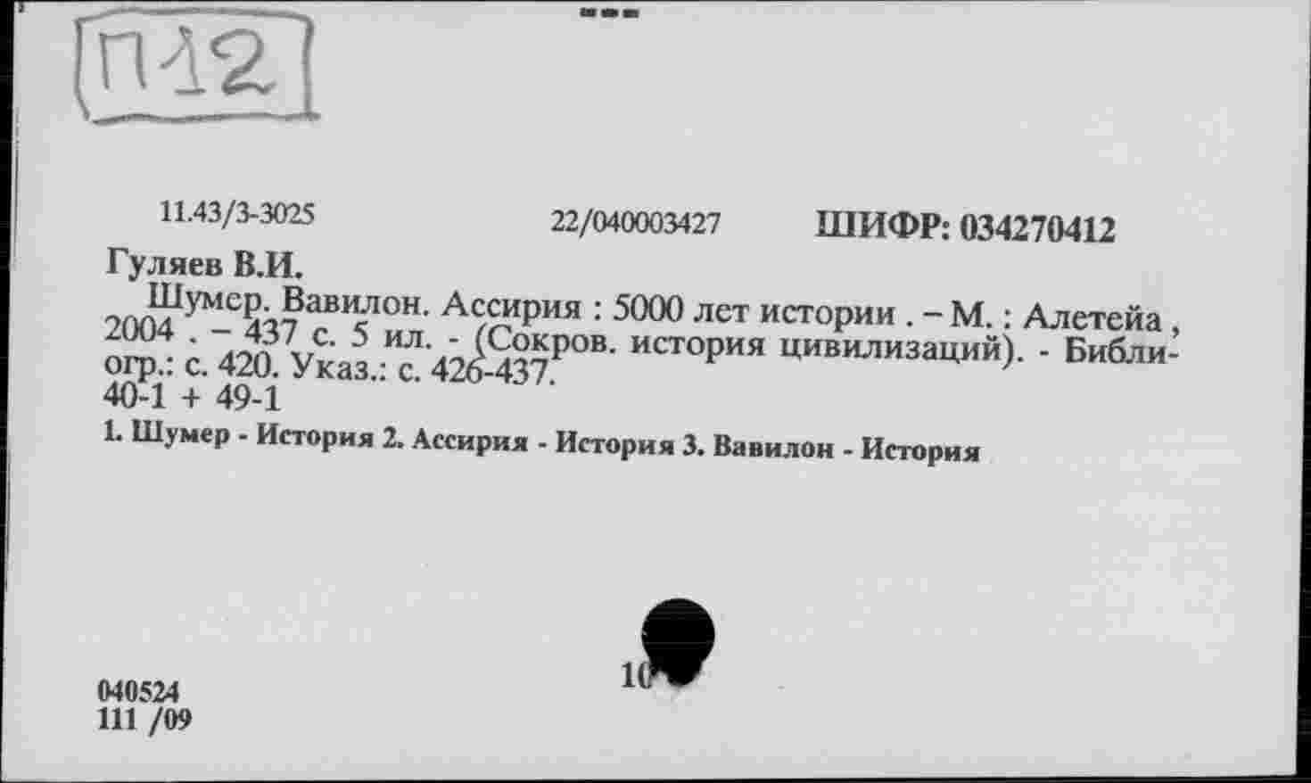 ﻿22/040003427 ШИФР: 034270412
11.43/3-3025
Гуляев В.И.
умс2з7 А£“ФИЯ : 5000 лет истории . - М. : Алетейа, огрл с. 4M Указ ? 4^-437Р°В’ ИСТ°РИЯ цивилиза^й)- ’ Б"бли-40-1 + 49-1
1. Шумер - История 2. Ассирия - История 3. Вавилон - История
040524
111 /09